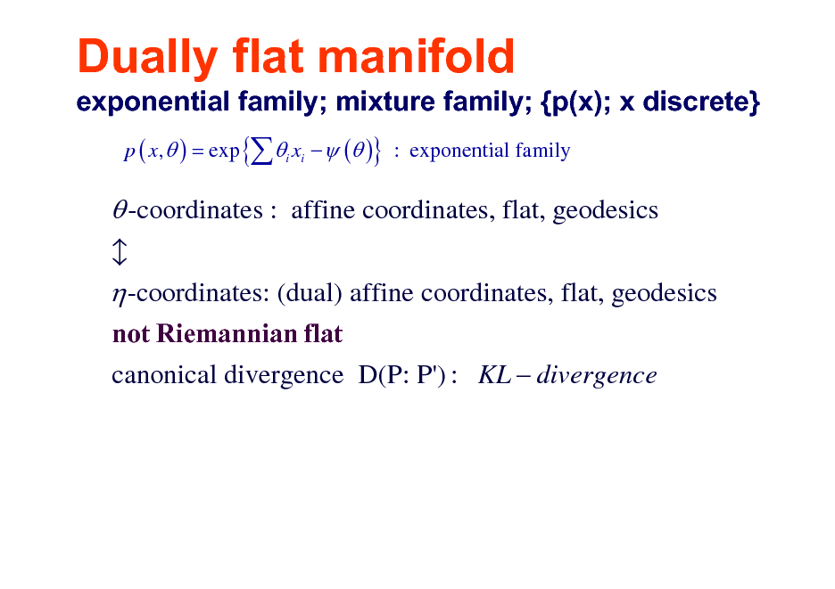 Slide: Dually flat manifold
exponential family; mixture family; {p(x); x discrete}
p ( x,  ) = exp { i xi   ( )} : exponential family

 -coordinates : affine coordinates, flat, geodesics  -coordinates: (dual) affine coordinates, flat, geodesics
not Riemannian flat canonical divergence D(P: P') : KL  divergence b

