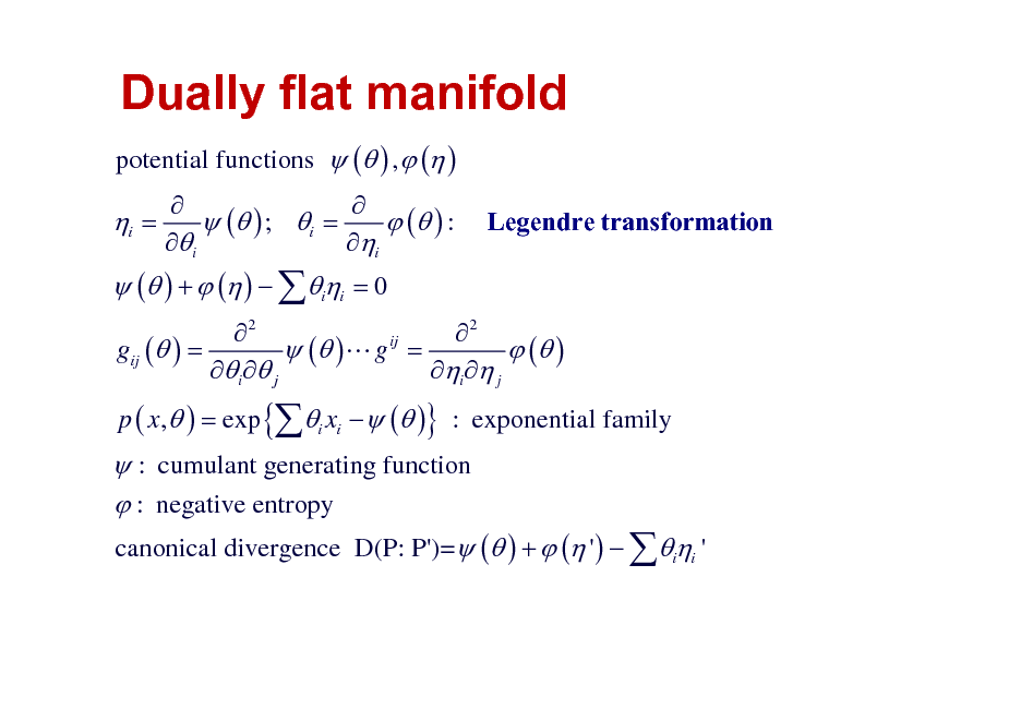 Slide: Dually flat manifold
potential functions  ( ) ,  ( )

i =

 ( ) +  ( )  ii = 0

   ( ) ; i =  ( ) : i i

Legendre transformation

2 2 ij gij ( ) =  ( )L g =  ( ) i  j i  j p ( x,  ) = exp {i xi   ( )} : exponential family

 : cumulant generating function  : negative entropy
canonical divergence D(P: P')= ( ) +  ( ' )  ii '

