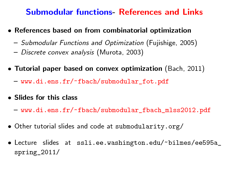 Slide: Submodular functions- References and Links
 References based on from combinatorial optimization  Submodular Functions and Optimization (Fujishige, 2005)  Discrete convex analysis (Murota, 2003)  Tutorial paper based on convex optimization (Bach, 2011)  www.di.ens.fr/~fbach/submodular_fot.pdf  Slides for this class  www.di.ens.fr/~fbach/submodular_fbach_mlss2012.pdf  Other tutorial slides and code at submodularity.org/  Lecture slides at ssli.ee.washington.edu/~ bilmes/ee595a_ spring_2011/

