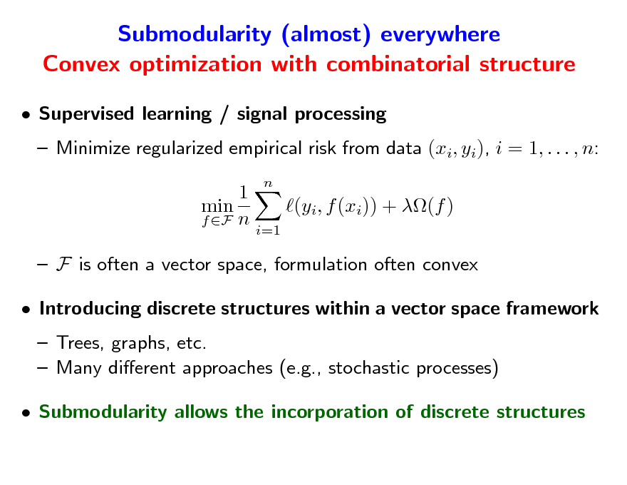 Slide: Submodularity (almost) everywhere Convex optimization with combinatorial structure
 Supervised learning / signal processing  Minimize regularized empirical risk from data (xi, yi), i = 1, . . . , n: 1 min (yi, f (xi)) + (f ) f F n i=1  F is often a vector space, formulation often convex  Introducing discrete structures within a vector space framework  Trees, graphs, etc.  Many dierent approaches (e.g., stochastic processes)  Submodularity allows the incorporation of discrete structures
n

