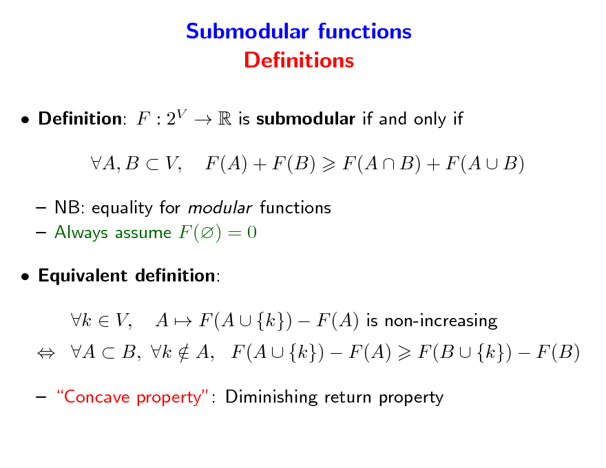 Slide: Submodular functions Denitions
 Denition: F : 2V  R is submodular if and only if A, B  V, F (A) + F (B) F (A  B) + F (A  B)

 NB: equality for modular functions  Always assume F () = 0  Equivalent denition:  A  B, k  A, F (A  {k})  F (A) / k  V, A  F (A  {k})  F (A) is non-increasing F (B  {k})  F (B)

 Concave property: Diminishing return property

