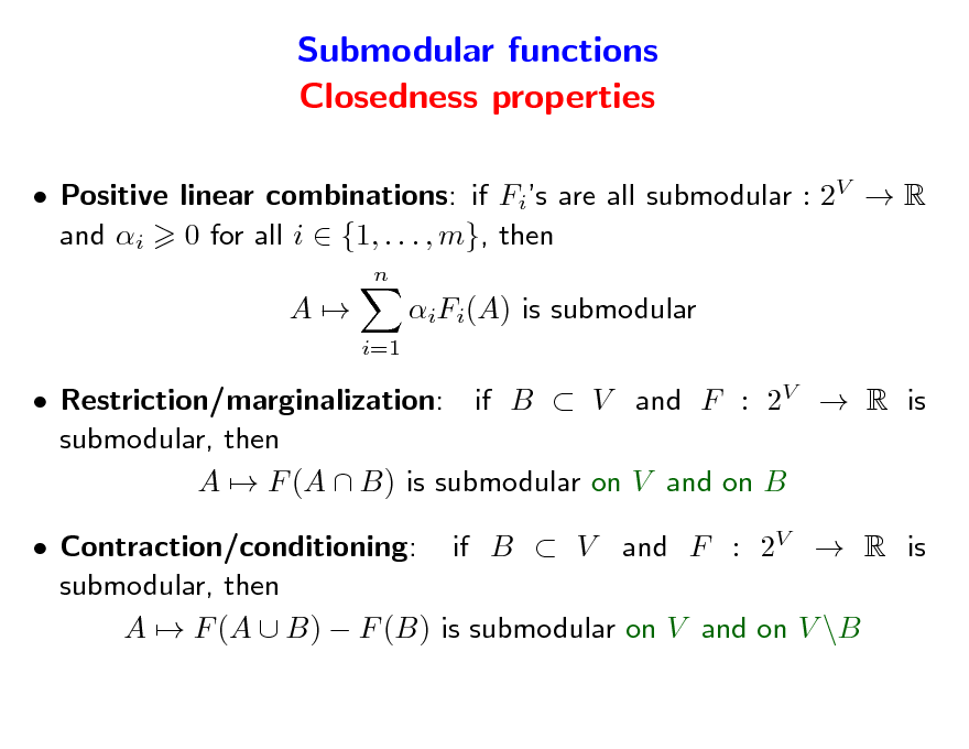 Slide: Submodular functions Closedness properties
 Positive linear combinations: if Fis are all submodular : 2V  R and i 0 for all i  {1, . . . , m}, then
n

A

iFi(A) is submodular
i=1

 Restriction/marginalization: if B  V and F : 2V  R is submodular, then A  F (A  B) is submodular on V and on B  Contraction/conditioning: if B  V and F : 2V  R is submodular, then A  F (A  B)  F (B) is submodular on V and on V \B

