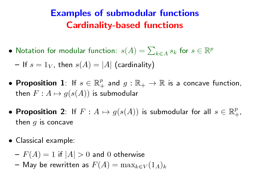 Slide: Examples of submodular functions Cardinality-based functions
 Notation for modular function: s(A) =  If s = 1V , then s(A) = |A| (cardinality)  Proposition 1: If s  Rp and g : R+  R is a concave function, + then F : A  g(s(A)) is submodular  Proposition 2: If F : A  g(s(A)) is submodular for all s  Rp , + then g is concave  Classical example:  F (A) = 1 if |A| > 0 and 0 otherwise  May be rewritten as F (A) = maxkV (1A)k sk for s  Rp kA

