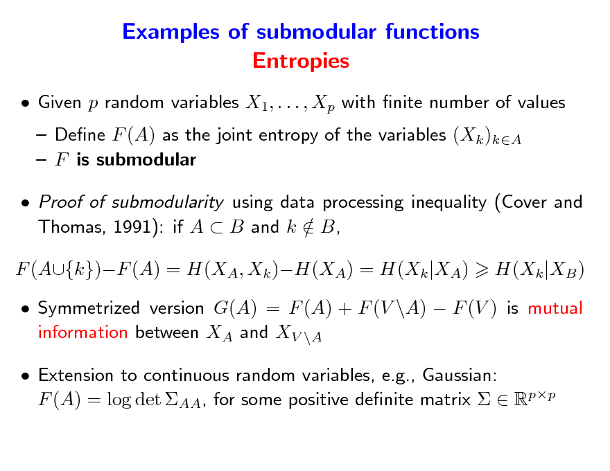Slide: Examples of submodular functions Entropies
 Given p random variables X1, . . . , Xp with nite number of values  Dene F (A) as the joint entropy of the variables (Xk )kA  F is submodular  Proof of submodularity using data processing inequality (Cover and Thomas, 1991): if A  B and k  B, / F (A{k})F (A) = H(XA, Xk )H(XA) = H(Xk |XA) H(Xk |XB )

 Symmetrized version G(A) = F (A) + F (V \A)  F (V ) is mutual information between XA and XV \A  Extension to continuous random variables, e.g., Gaussian: F (A) = log det AA, for some positive denite matrix   Rpp

