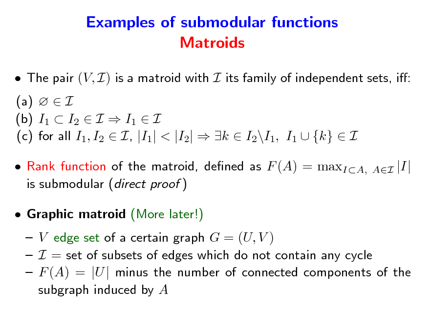Slide: Examples of submodular functions Matroids
 The pair (V, I) is a matroid with I its family of independent sets, i: (a)   I (b) I1  I2  I  I1  I (c) for all I1, I2  I, |I1| < |I2|  k  I2\I1, I1  {k}  I  Rank function of the matroid, dened as F (A) = maxIA, is submodular (direct proof )  Graphic matroid (More later!)  V edge set of a certain graph G = (U, V )  I = set of subsets of edges which do not contain any cycle  F (A) = |U | minus the number of connected components of the subgraph induced by A
AI

|I|


