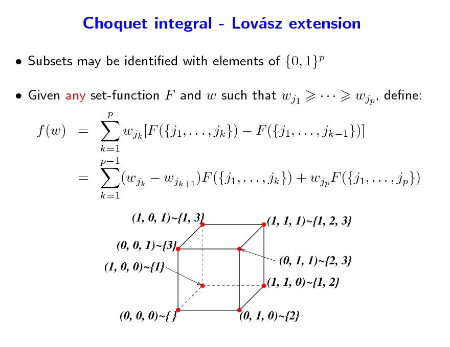 Slide: Choquet integral - Lovsz extension a
 Subsets may be identied with elements of {0, 1}p  Given any set-function F and w such that wj1
p



wjp , dene:

f (w) =
k=1 p1

wjk [F ({j1, . . . , jk })  F ({j1, . . . , jk1})]

=

k=1

(wjk  wjk+1 )F ({j1, . . . , jk }) + wjp F ({j1, . . . , jp})
(1, 0, 1)~{1, 3} (1, 1, 1)~{1, 2, 3} (0, 1, 1)~{2, 3} (1, 1, 0)~{1, 2}

(0, 0, 1)~{3} (1, 0, 0)~{1}

(0, 0, 0)~{ }

(0, 1, 0)~{2}

