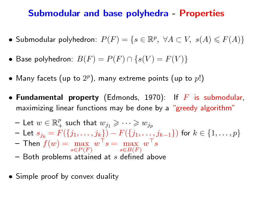 Slide: Submodular and base polyhedra - Properties
 Submodular polyhedron: P (F ) = {s  Rp, A  V, s(A)  Base polyhedron: B(F ) = P (F )  {s(V ) = F (V )}  Many facets (up to 2p), many extreme points (up to p!)  Fundamental property (Edmonds, 1970): If F is submodular, maximizing linear functions may be done by a greedy algorithm  Let w  Rp such that wj1    wjp +  Let sjk = F ({j1, . . . , jk })  F ({j1, . . . , jk1}) for k  {1, . . . , p}  Then f (w) = max w s = max w s
sP (F ) sB(F )

F (A)}

 Both problems attained at s dened above  Simple proof by convex duality

