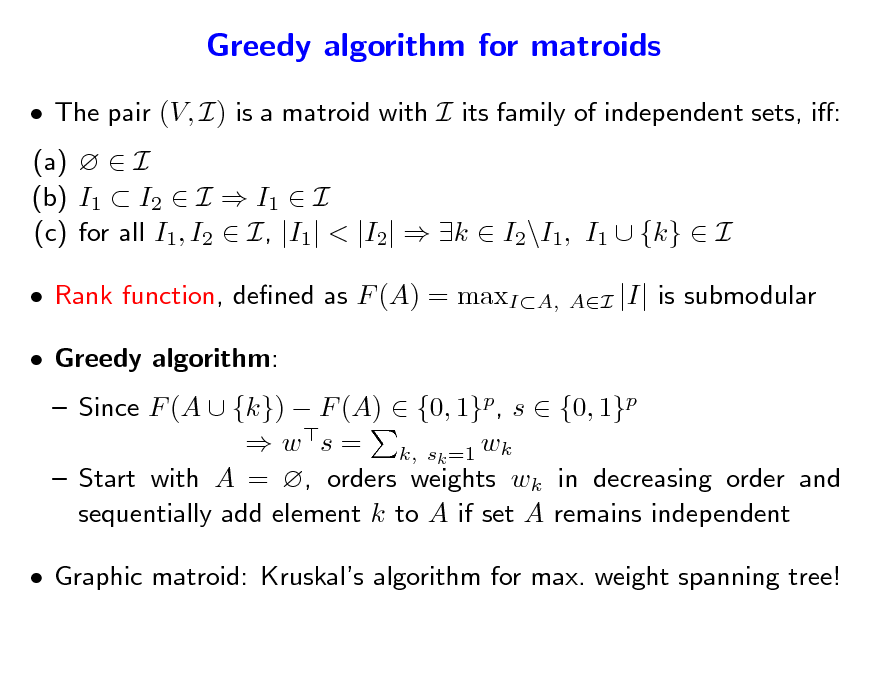 Slide: Greedy algorithm for matroids
 The pair (V, I) is a matroid with I its family of independent sets, i: (a)   I (b) I1  I2  I  I1  I (c) for all I1, I2  I, |I1| < |I2|  k  I2\I1, I1  {k}  I  Rank function, dened as F (A) = maxIA,  Greedy algorithm:
AI

|I| is submodular

 Since F (A  {k})  F (A)  {0, 1}p, s  {0, 1}p  w s = k, sk =1 wk  Start with A = , orders weights wk in decreasing order and sequentially add element k to A if set A remains independent

 Graphic matroid: Kruskals algorithm for max. weight spanning tree!

