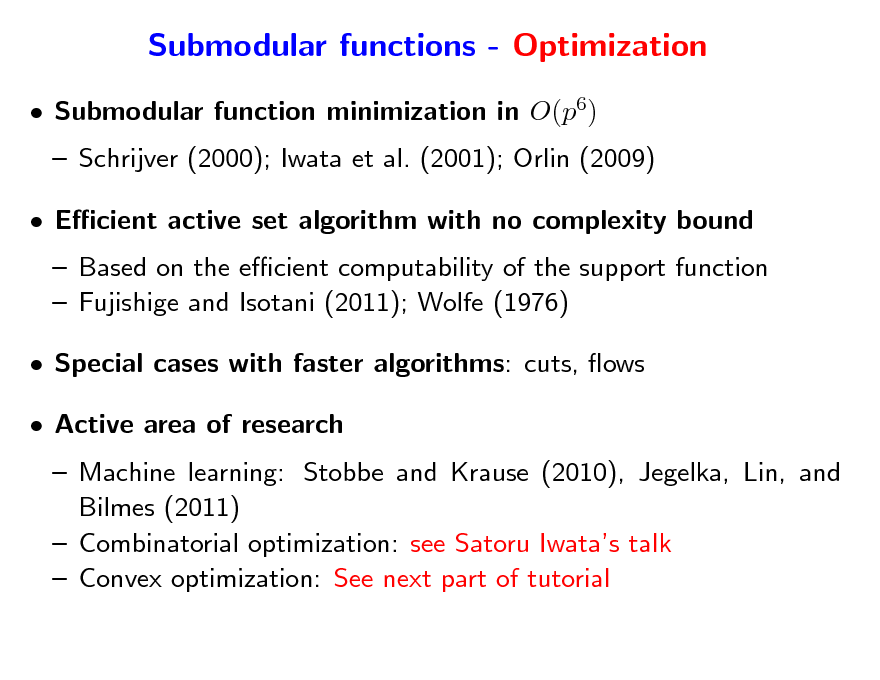 Slide: Submodular functions - Optimization
 Submodular function minimization in O(p6)  Schrijver (2000); Iwata et al. (2001); Orlin (2009)  Ecient active set algorithm with no complexity bound  Based on the ecient computability of the support function  Fujishige and Isotani (2011); Wolfe (1976)  Special cases with faster algorithms: cuts, ows  Active area of research  Machine learning: Stobbe and Krause (2010), Jegelka, Lin, and Bilmes (2011)  Combinatorial optimization: see Satoru Iwatas talk  Convex optimization: See next part of tutorial

