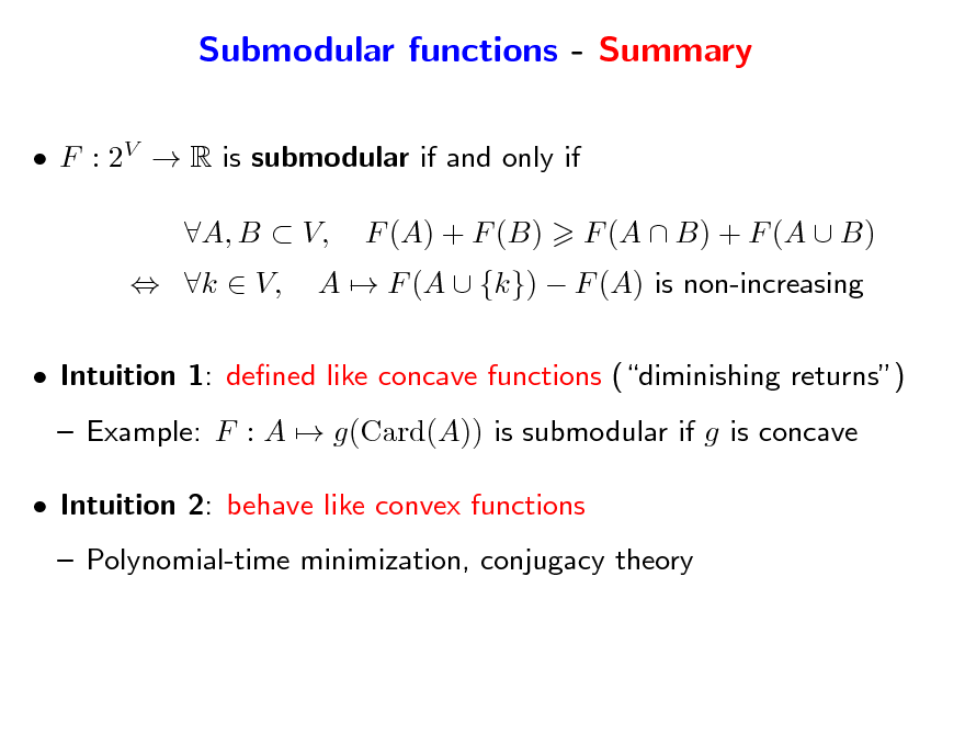 Slide: Submodular functions - Summary
 F : 2V  R is submodular if and only if  k  V, A, B  V, F (A) + F (B) A  F (A  {k})  F (A) is non-increasing F (A  B) + F (A  B)

 Intuition 1: dened like concave functions (diminishing returns)  Example: F : A  g(Card(A)) is submodular if g is concave  Intuition 2: behave like convex functions  Polynomial-time minimization, conjugacy theory

