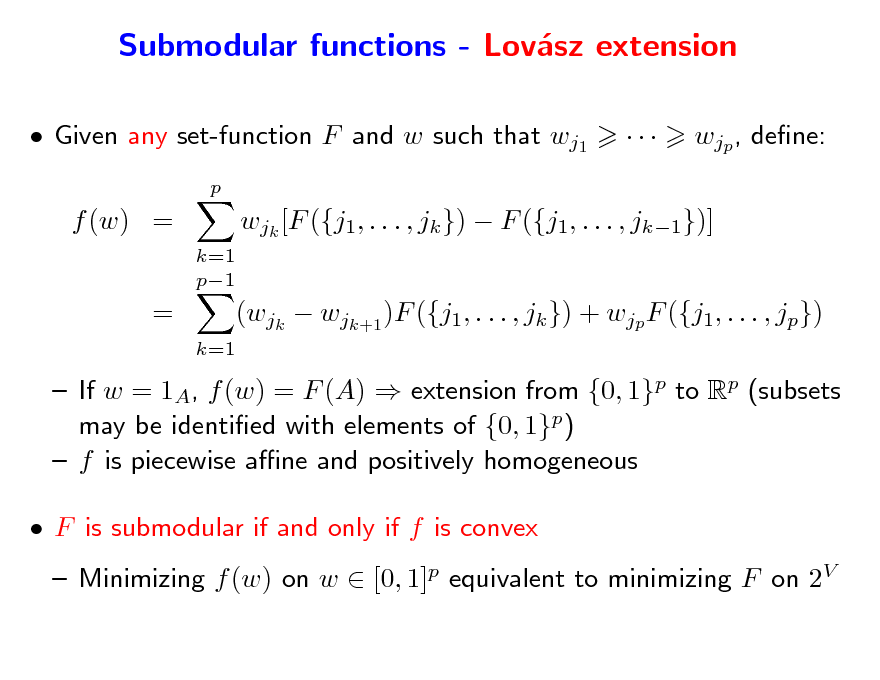 Slide: Submodular functions - Lovsz extension a
 Given any set-function F and w such that wj1
p



wjp , dene:

f (w) =
k=1 p1

wjk [F ({j1, . . . , jk })  F ({j1, . . . , jk1})]

=

k=1

(wjk  wjk+1 )F ({j1, . . . , jk }) + wjp F ({j1, . . . , jp})

 If w = 1A, f (w) = F (A)  extension from {0, 1}p to Rp (subsets may be identied with elements of {0, 1}p)  f is piecewise ane and positively homogeneous  F is submodular if and only if f is convex  Minimizing f (w) on w  [0, 1]p equivalent to minimizing F on 2V


