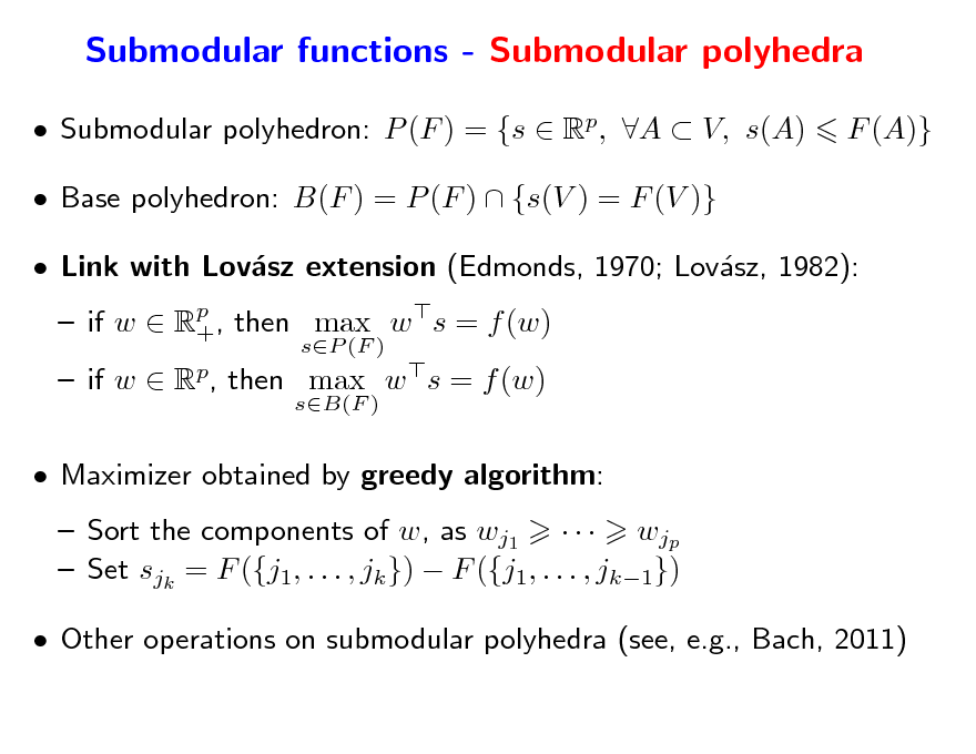 Slide: Submodular functions - Submodular polyhedra
 Submodular polyhedron: P (F ) = {s  Rp, A  V, s(A)  Base polyhedron: B(F ) = P (F )  {s(V ) = F (V )}  Link with Lovsz extension (Edmonds, 1970; Lovsz, 1982): a a  if w  Rp , then max w s = f (w) +
sP (F ) sB(F )

F (A)}

 if w  Rp, then max w s = f (w)  Maximizer obtained by greedy algorithm:  Sort the components of w, as wj1    wjp  Set sjk = F ({j1, . . . , jk })  F ({j1, . . . , jk1})  Other operations on submodular polyhedra (see, e.g., Bach, 2011)

