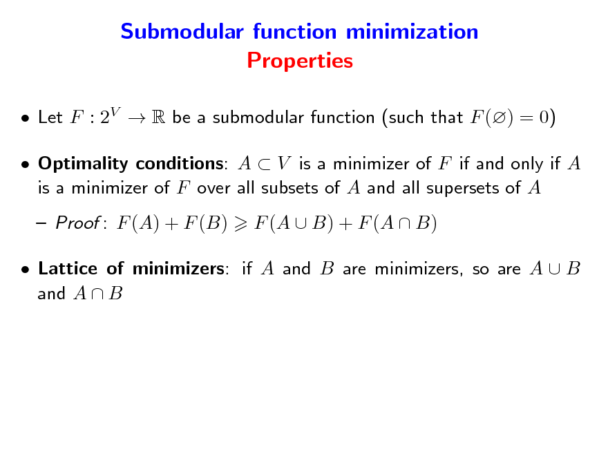 Slide: Submodular function minimization Properties
 Let F : 2V  R be a submodular function (such that F () = 0)  Optimality conditions: A  V is a minimizer of F if and only if A is a minimizer of F over all subsets of A and all supersets of A  Proof : F (A) + F (B) F (A  B) + F (A  B)

 Lattice of minimizers: if A and B are minimizers, so are A  B and A  B

