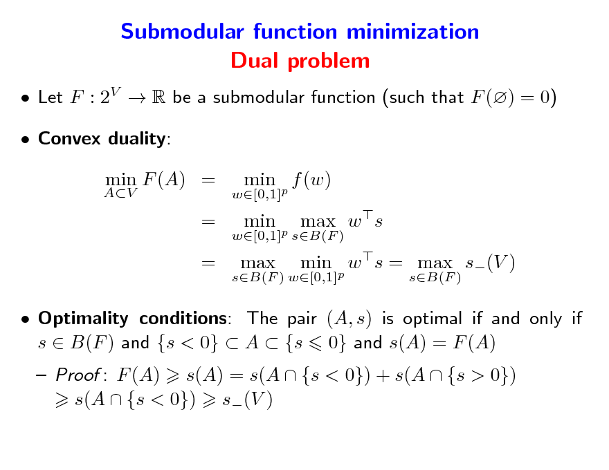 Slide: Submodular function minimization Dual problem
 Let F : 2V  R be a submodular function (such that F () = 0)  Convex duality:
AV

min F (A) = = =

w[0,1]

min p f (w) min p max w s min p w s = max s(V )
sB(F )

w[0,1] sB(F ) sB(F ) w[0,1]

max

 Optimality conditions: The pair (A, s) is optimal if and only if s  B(F ) and {s < 0}  A  {s 0} and s(A) = F (A)  Proof : F (A) s(A) = s(A  {s < 0}) + s(A  {s > 0}) s(A  {s < 0}) s(V )

