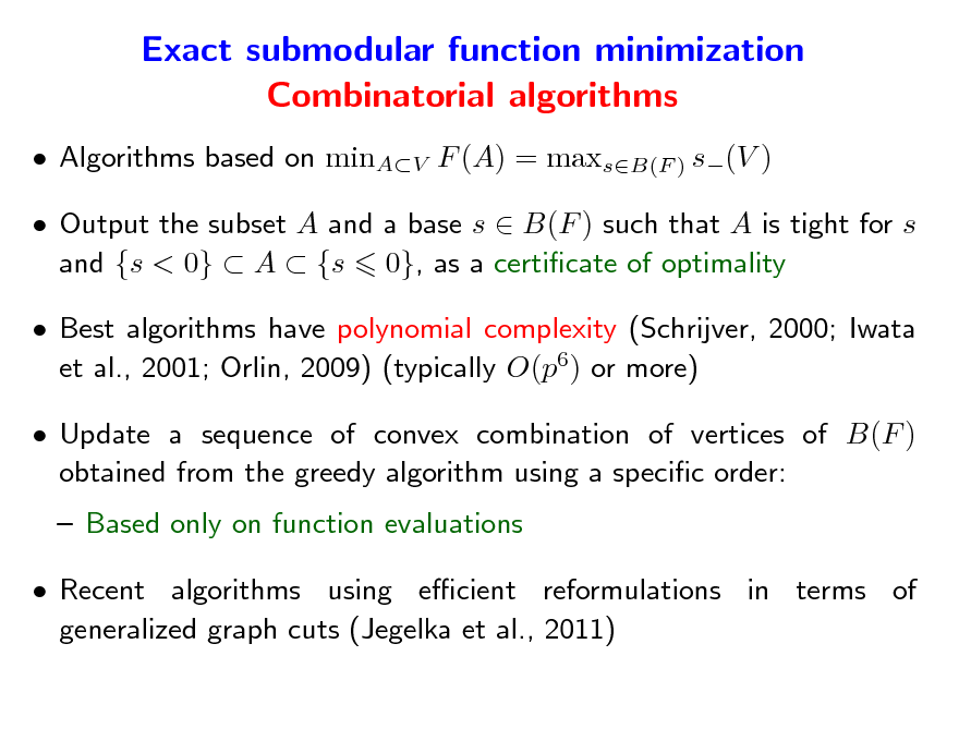 Slide: Exact submodular function minimization Combinatorial algorithms
 Algorithms based on minAV F (A) = maxsB(F ) s(V )  Output the subset A and a base s  B(F ) such that A is tight for s and {s < 0}  A  {s 0}, as a certicate of optimality  Best algorithms have polynomial complexity (Schrijver, 2000; Iwata et al., 2001; Orlin, 2009) (typically O(p6) or more)  Update a sequence of convex combination of vertices of B(F ) obtained from the greedy algorithm using a specic order:  Based only on function evaluations  Recent algorithms using ecient reformulations in terms of generalized graph cuts (Jegelka et al., 2011)

