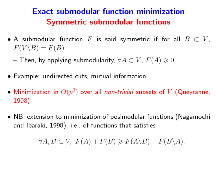 Slide: Exact submodular function minimization Symmetric submodular functions
 A submodular function F is said symmetric if for all B  V , F (V \B) = F (B)  Then, by applying submodularity, A  V , F (A)  Example: undirected cuts, mutual information  Minimization in O(p3) over all non-trivial subsets of V (Queyranne, 1998)  NB: extension to minimization of posimodular functions (Nagamochi and Ibaraki, 1998), i.e., of functions that satises A, B  V, F (A) + F (B) F (A\B) + F (B\A). 0

