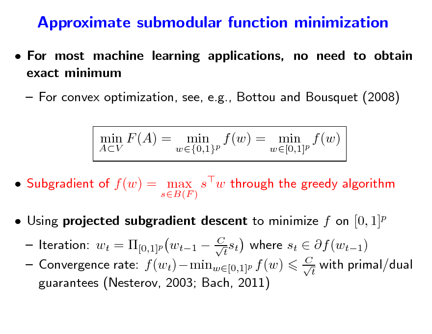 Slide: Approximate submodular function minimization
 For most machine learning applications, no need to obtain exact minimum  For convex optimization, see, e.g., Bottou and Bousquet (2008) min F (A) = min f (w) = min p f (w)
w[0,1]

AV

w{0,1}p

 Subgradient of f (w) = max sw through the greedy algorithm
sB(F )

 Using projected subgradient descent to minimize f on [0, 1]p

C  Iteration: wt = [0,1]p wt1  t st where st  f (wt1) C  Convergence rate: f (wt)minw[0,1]p f (w) t with primal/dual guarantees (Nesterov, 2003; Bach, 2011)


