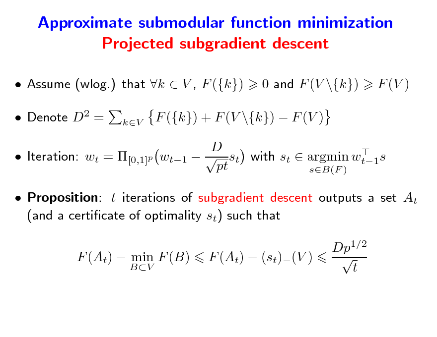 Slide: Approximate submodular function minimization Projected subgradient descent
 Assume (wlog.) that k  V , F ({k})  Denote D2 =
kV

0 and F (V \{k})

F (V )

F ({k}) + F (V \{k})  F (V ) D  wt1   st with st  argmin wt1s pt sB(F )

 Iteration: wt = [0,1]p

 Proposition: t iterations of subgradient descent outputs a set At (and a certicate of optimality st) such that F (At)  min F (B)
BV

F (At)  (st)(V )

Dp1/2  t


