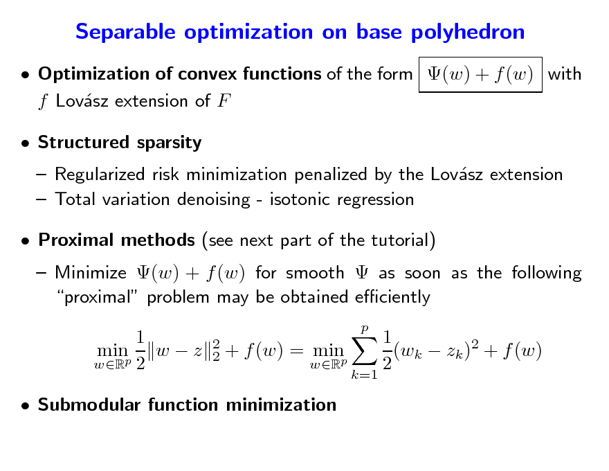Slide: Separable optimization on base polyhedron
 Optimization of convex functions of the form (w) + f (w) with f Lovsz extension of F a  Structured sparsity

 Regularized risk minimization penalized by the Lovsz extension a  Total variation denoising - isotonic regression

 Proximal methods (see next part of the tutorial)

 Minimize (w) + f (w) for smooth  as soon as the following proximal problem may be obtained eciently 1 minp w  z wR 2
p 2 2

+ f (w) = minp
wR k=1

1 (wk  zk )2 + f (w) 2

 Submodular function minimization

