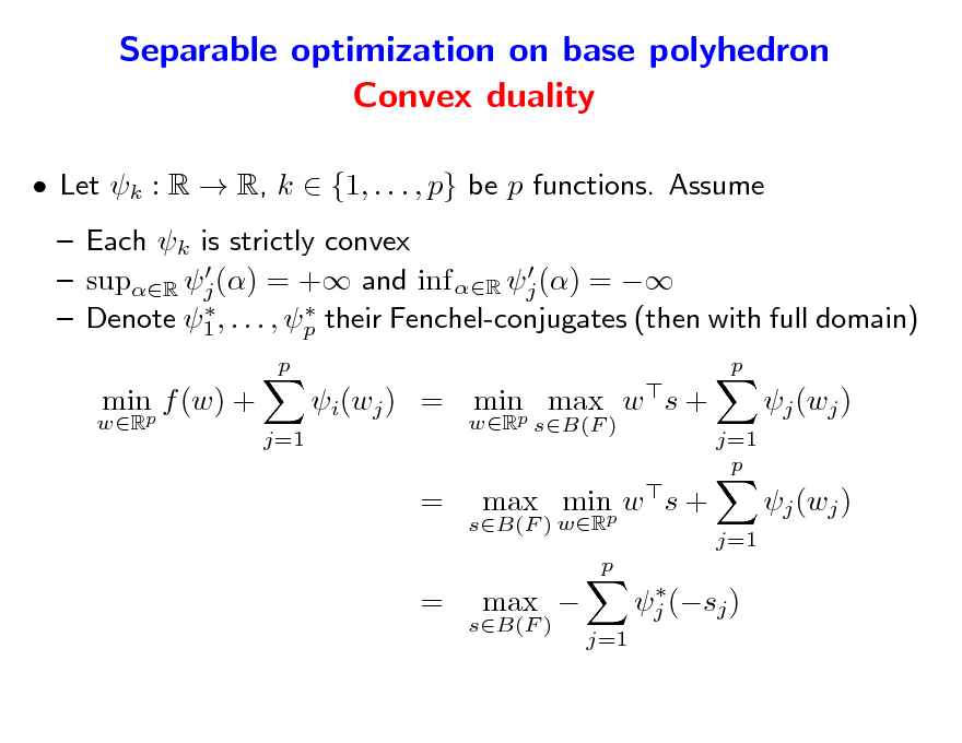 Slide: Separable optimization on base polyhedron Convex duality
 Let k : R  R, k  {1, . . . , p} be p functions. Assume  Each k is strictly convex    supR j () = + and inf R j () =     Denote 1 , . . . , p their Fenchel-conjugates (then with full domain)
p wR p

minp f (w) +
j=1

i(wj ) = minp max w s +
wR sB(F ) j=1 p

j (wj ) j (wj )
j=1

= =

sB(F ) wR

max minp w s +
p  j (sj ) j=1

sB(F )

max 

