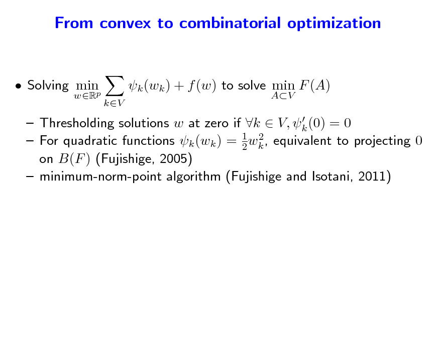 Slide: From convex to combinatorial optimization and vice-versa...
 Solving minp
wR

k (wk ) + f (w) to solve min F (A)
kV AV

  Thresholding solutions w at zero if k  V, k (0) = 0 2  For quadratic functions k (wk ) = 1 wk , equivalent to projecting 0 2 on B(F ) (Fujishige, 2005)  minimum-norm-point algorithm (Fujishige and Isotani, 2011)

