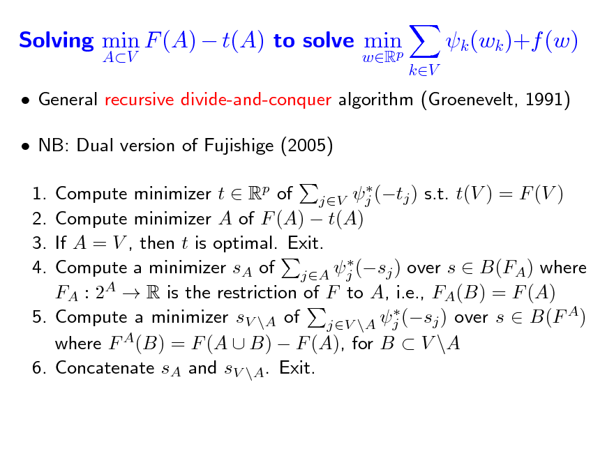 Slide: Solving min F (A)  t(A) to solve min p
AV wR

k (wk )+f (w)
kV

 General recursive divide-and-conquer algorithm (Groenevelt, 1991)  NB: Dual version of Fujishige (2005)
 Compute minimizer t  Rp of jV j (tj ) s.t. t(V ) = F (V ) Compute minimizer A of F (A)  t(A) If A = V , then t is optimal. Exit.  Compute a minimizer sA of jA j (sj ) over s  B(FA) where FA : 2A  R is the restriction of F to A, i.e., FA(B) = F (A)  5. Compute a minimizer sV \A of jV \A j (sj ) over s  B(F A) where F A(B) = F (A  B)  F (A), for B  V \A 6. Concatenate sA and sV \A. Exit.

1. 2. 3. 4.


