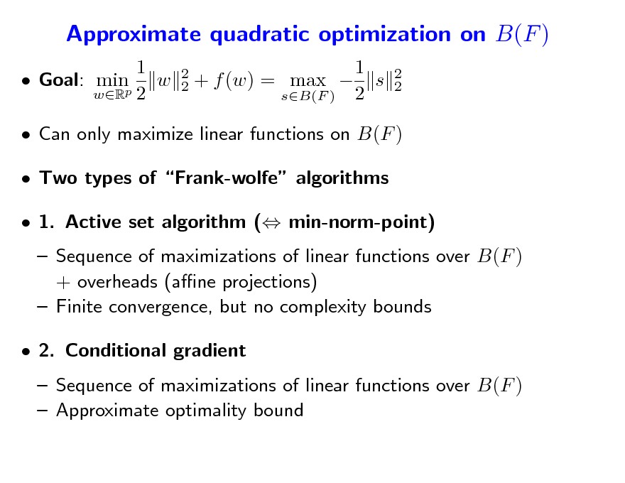 Slide: Approximate quadratic optimization on B(F )
1  Goal: minp w wR 2
2 2

1 + f (w) = max  s sB(F ) 2

2 2

 Can only maximize linear functions on B(F )  Two types of Frank-wolfe algorithms  1. Active set algorithm ( min-norm-point)  Sequence of maximizations of linear functions over B(F ) + overheads (ane projections)  Finite convergence, but no complexity bounds  2. Conditional gradient  Sequence of maximizations of linear functions over B(F )  Approximate optimality bound

