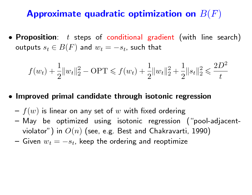 Slide: Approximate quadratic optimization on B(F )
 Proposition: t steps of conditional gradient (with line search) outputs st  B(F ) and wt = st, such that 1 f (wt) + wt 2
2 2

 OPT

1 f (wt) + wt 2

2 2

1 + st 2

2 2

2D2 t

 Improved primal candidate through isotonic regression  f (w) is linear on any set of w with xed ordering  May be optimized using isotonic regression (pool-adjacentviolator) in O(n) (see, e.g. Best and Chakravarti, 1990)  Given wt = st, keep the ordering and reoptimize

