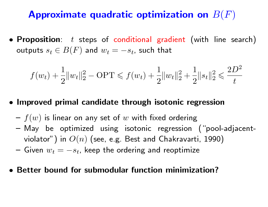 Slide: Approximate quadratic optimization on B(F )
 Proposition: t steps of conditional gradient (with line search) outputs st  B(F ) and wt = st, such that 1 f (wt) + wt 2
2 2

 OPT

1 f (wt) + wt 2

2 2

1 + st 2

2 2

2D2 t

 Improved primal candidate through isotonic regression  f (w) is linear on any set of w with xed ordering  May be optimized using isotonic regression (pool-adjacentviolator) in O(n) (see, e.g. Best and Chakravarti, 1990)  Given wt = st, keep the ordering and reoptimize  Better bound for submodular function minimization?

