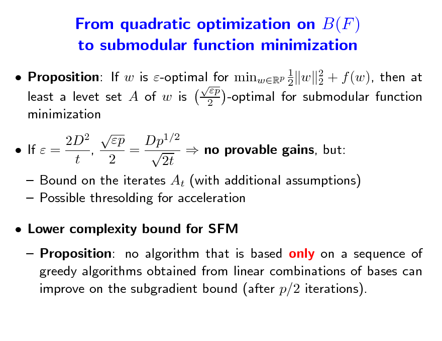 Slide: From quadratic optimization on B(F ) to submodular function minimization
 Proposition: If w is -optimal for minwRp 1 w 2 + f (w), then at 2 2  p least a levet set A of w is 2 -optimal for submodular function minimization 2 p Dp1/2 2D , =   If  =  no provable gains, but: t 2 2t  Bound on the iterates At (with additional assumptions)  Possible thresolding for acceleration  Lower complexity bound for SFM  Proposition: no algorithm that is based only on a sequence of greedy algorithms obtained from linear combinations of bases can improve on the subgradient bound (after p/2 iterations).

