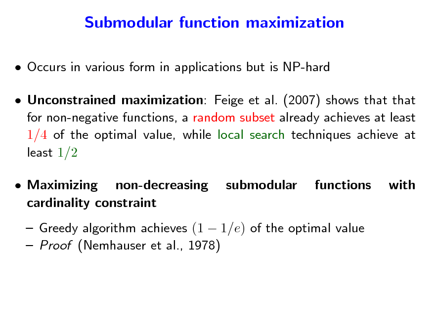 Slide: Submodular function maximization
 Occurs in various form in applications but is NP-hard  Unconstrained maximization: Feige et al. (2007) shows that that for non-negative functions, a random subset already achieves at least 1/4 of the optimal value, while local search techniques achieve at least 1/2  Maximizing non-decreasing cardinality constraint submodular functions with

 Greedy algorithm achieves (1  1/e) of the optimal value  Proof (Nemhauser et al., 1978)

