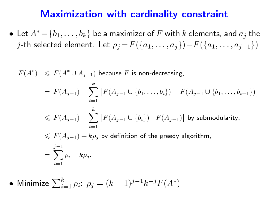 Slide: Maximization with cardinality constraint
 Let A = {b1, . . . , bk } be a maximizer of F with k elements, and aj the j-th selected element. Let j = F ({a1, . . . , aj })F ({a1, . . . , aj1})
F (A) F (A  Aj1 ) because F is non-decreasing,
k

= F (Aj1) +
i=1 k

F (Aj1  {b1, . . . , bi})  F (Aj1  {b1, . . . , bi1}) F (Aj1  {bi})F (Aj1) by submodularity,

F (Aj1) +
i=1

F (Aj1) + kj by denition of the greedy algorithm,
j1

=
i=1

i + kj .

 Minimize

k i=1 i:

j = (k  1)j1k j F (A)

