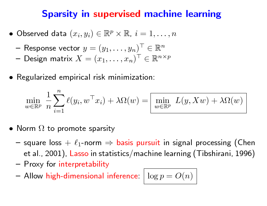 Slide: Sparsity in supervised machine learning
 Observed data (xi, yi)  Rp  R, i = 1, . . . , n  Response vector y = (y1, . . . , yn)  Rn  Design matrix X = (x1, . . . , xn)  Rnp
n

 Regularized empirical risk minimization: 1 minp (yi, w xi) + (w) = minp L(y, Xw) + (w) wR n wR i=1  Norm  to promote sparsity

 square loss + 1-norm  basis pursuit in signal processing (Chen et al., 2001), Lasso in statistics/machine learning (Tibshirani, 1996)  Proxy for interpretability  Allow high-dimensional inference: log p = O(n)

