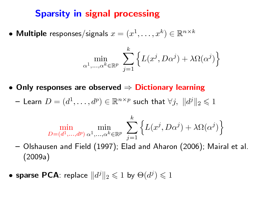 Slide: Sparsity in signal processing
 Multiple responses/signals x = (x1, . . . , xk )  Rnk
k D=(d1,...,dp) 1 ,...,k Rp

min

min

L(xj , Dj ) + (j )
j=1

 Only responses are observed  Dictionary learning  Learn D = (d1, . . . , dp)  Rnp such that j,
k D=(d1 ,...,dp) 1 ,...,k Rp

dj

2

1

min

min

L(xj , Dj ) + (j )
j=1

 Olshausen and Field (1997); Elad and Aharon (2006); Mairal et al. (2009a)  sparse PCA: replace dj
2

1 by (dj )

1

