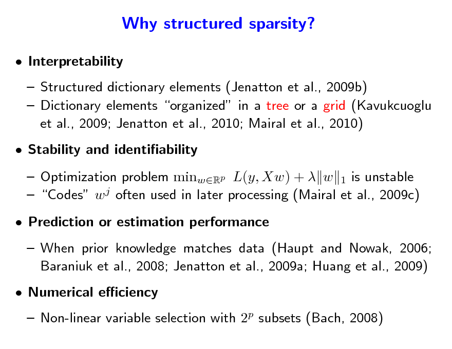 Slide: Why structured sparsity?
 Interpretability  Structured dictionary elements (Jenatton et al., 2009b)  Dictionary elements organized in a tree or a grid (Kavukcuoglu et al., 2009; Jenatton et al., 2010; Mairal et al., 2010)  Stability and identiability  Optimization problem minwRp L(y, Xw) +  w 1 is unstable  Codes w j often used in later processing (Mairal et al., 2009c)  Prediction or estimation performance  When prior knowledge matches data (Haupt and Nowak, 2006; Baraniuk et al., 2008; Jenatton et al., 2009a; Huang et al., 2009)  Numerical eciency

 Non-linear variable selection with 2p subsets (Bach, 2008)

