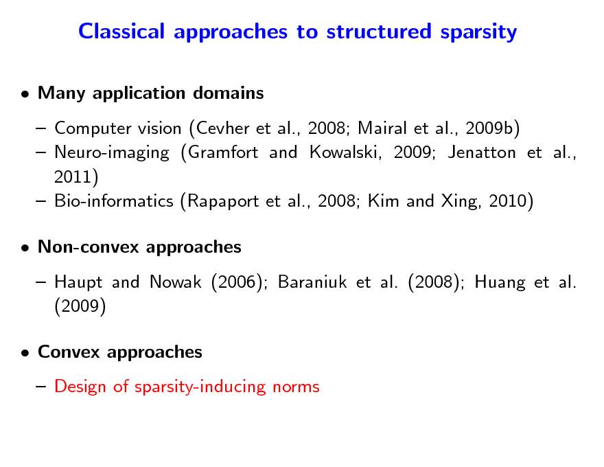 Slide: Classical approaches to structured sparsity
 Many application domains  Computer vision (Cevher et al., 2008; Mairal et al., 2009b)  Neuro-imaging (Gramfort and Kowalski, 2009; Jenatton et al., 2011)  Bio-informatics (Rapaport et al., 2008; Kim and Xing, 2010)  Non-convex approaches  Haupt and Nowak (2006); Baraniuk et al. (2008); Huang et al. (2009)  Convex approaches  Design of sparsity-inducing norms

