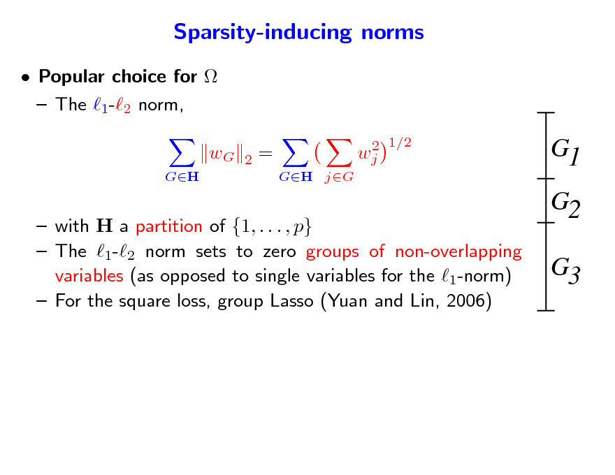 Slide: Sparsity-inducing norms
 Popular choice for   The 1-2 norm, wG
GH 2 = GH jG 2 wj 1/2

G1 G2 G3

 with H a partition of {1, . . . , p}  The 1-2 norm sets to zero groups of non-overlapping variables (as opposed to single variables for the 1-norm)  For the square loss, group Lasso (Yuan and Lin, 2006)

