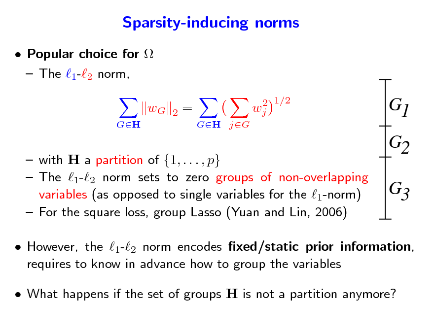Slide: Sparsity-inducing norms
 Popular choice for   The 1-2 norm, wG
GH 2 = GH jG 2 wj 1/2

G1 G2 G3

 with H a partition of {1, . . . , p}  The 1-2 norm sets to zero groups of non-overlapping variables (as opposed to single variables for the 1-norm)  For the square loss, group Lasso (Yuan and Lin, 2006)

 However, the 1-2 norm encodes xed/static prior information, requires to know in advance how to group the variables  What happens if the set of groups H is not a partition anymore?

