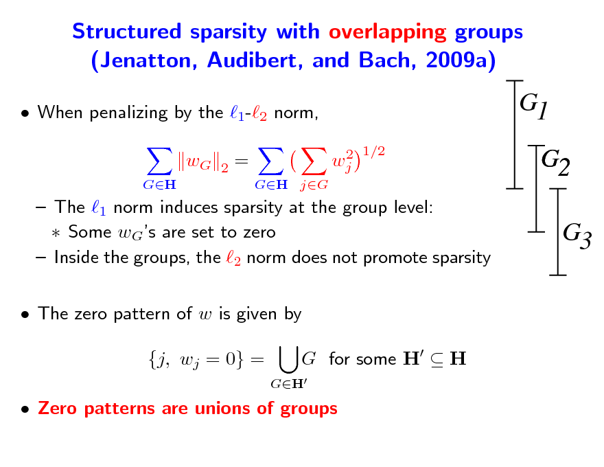 Slide: Structured sparsity with overlapping groups (Jenatton, Audibert, and Bach, 2009a)
 When penalizing by the 1-2 norm, wG
GH 2

G1
2 1/2 wj

=
GH jG

G2 G3

 The 1 norm induces sparsity at the group level:  Some wGs are set to zero  Inside the groups, the 2 norm does not promote sparsity  The zero pattern of w is given by {j, wj = 0} =
GH

G for some H  H

 Zero patterns are unions of groups

