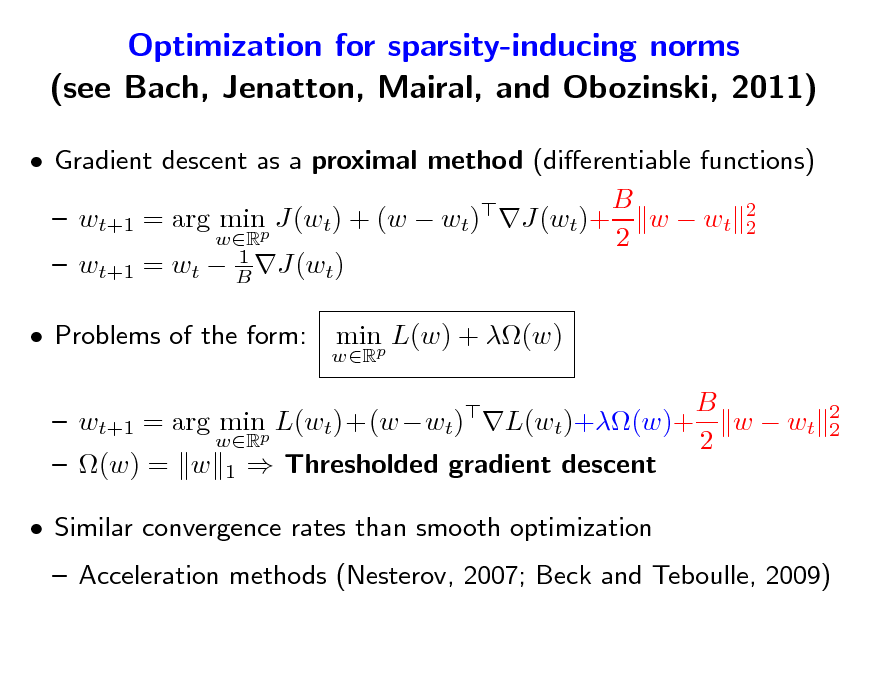 Slide: Optimization for sparsity-inducing norms (see Bach, Jenatton, Mairal, and Obozinski, 2011)
 Gradient descent as a proximal method (dierentiable functions) B   wt+1 = arg minp J(wt) + (w  wt) J(wt)+ w  wt 2 2 wR 2 1  wt+1 = wt  B J(wt)  Problems of the form:
wR

minp L(w) + (w)
 2 2

B  wt+1 = arg minp L(wt)+(wwt) L(wt)+(w)+ w  wt wR 2  (w) = w 1  Thresholded gradient descent  Similar convergence rates than smooth optimization

 Acceleration methods (Nesterov, 2007; Beck and Teboulle, 2009)

