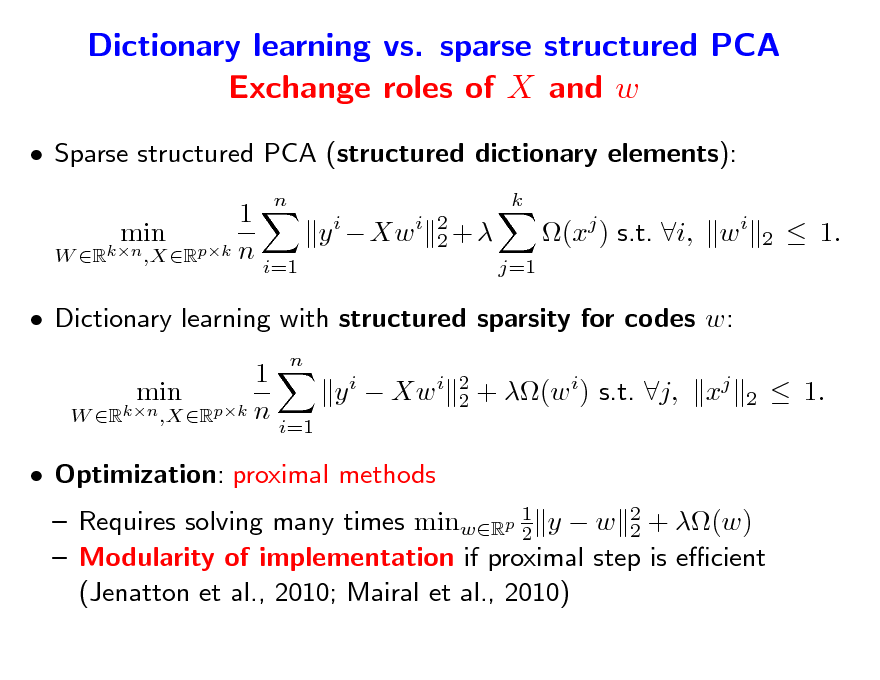 Slide: Dictionary learning vs. sparse structured PCA Exchange roles of X and w
 Sparse structured PCA (structured dictionary elements): 1 y i  Xw i min W Rkn ,XRpk n i=1
n k 2 2+ j=1

(xj ) s.t. i, w i

2

 1.

 Dictionary learning with structured sparsity for codes w: 1 min y i  Xw i W Rkn ,XRpk n i=1  Optimization: proximal methods
n 2 2

+ (w i) s.t. j,

xj

2

 1.

 Requires solving many times minwRp 1 y  w 2 + (w) 2 2  Modularity of implementation if proximal step is ecient (Jenatton et al., 2010; Mairal et al., 2010)

