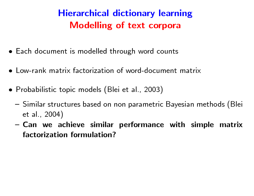 Slide: Hierarchical dictionary learning Modelling of text corpora
 Each document is modelled through word counts  Low-rank matrix factorization of word-document matrix  Probabilistic topic models (Blei et al., 2003)  Similar structures based on non parametric Bayesian methods (Blei et al., 2004)  Can we achieve similar performance with simple matrix factorization formulation?

