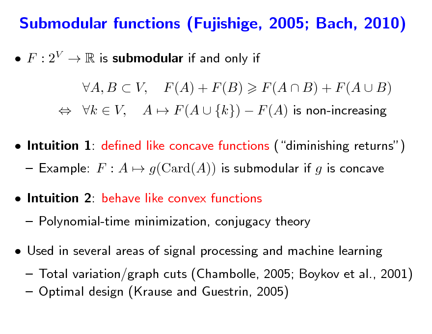 Slide: Submodular functions (Fujishige, 2005; Bach, 2010)
 F : 2V  R is submodular if and only if  k  V, A, B  V, F (A) + F (B) A  F (A  {k})  F (A) is non-increasing F (A  B) + F (A  B)

 Intuition 1: dened like concave functions (diminishing returns)  Example: F : A  g(Card(A)) is submodular if g is concave  Polynomial-time minimization, conjugacy theory  Intuition 2: behave like convex functions

 Used in several areas of signal processing and machine learning

 Total variation/graph cuts (Chambolle, 2005; Boykov et al., 2001)  Optimal design (Krause and Guestrin, 2005)

