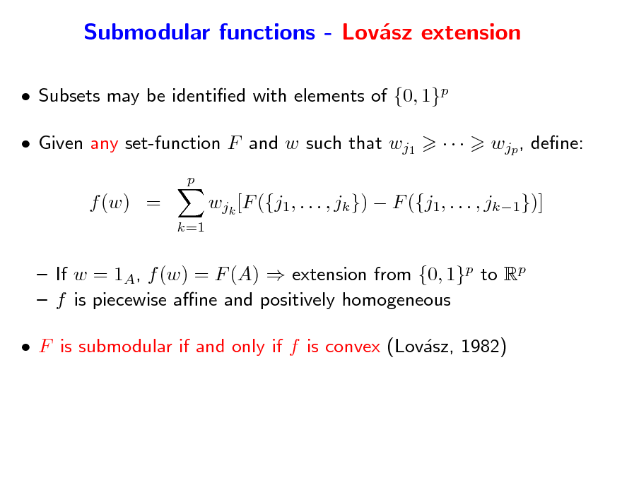 Slide: Submodular functions - Lovsz extension a
 Subsets may be identied with elements of {0, 1}p  Given any set-function F and w such that wj1
p



wjp , dene:

f (w) =
k=1

wjk [F ({j1, . . . , jk })  F ({j1, . . . , jk1})]

 If w = 1A, f (w) = F (A)  extension from {0, 1}p to Rp  f is piecewise ane and positively homogeneous  F is submodular if and only if f is convex (Lovsz, 1982) a

