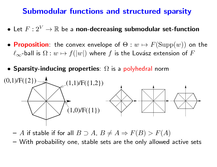 Slide: Submodular functions and structured sparsity
 Let F : 2V  R be a non-decreasing submodular set-function  Proposition: the convex envelope of  : w  F (Supp(w)) on the -ball is  : w  f (|w|) where f is the Lovsz extension of F a  Sparsity-inducing properties:  is a polyhedral norm
(0,1)/F({2}) (1,1)/F({1,2})

(1,0)/F({1})

 A if stable if for all B  A, B = A  F (B) > F (A)  With probability one, stable sets are the only allowed active sets

