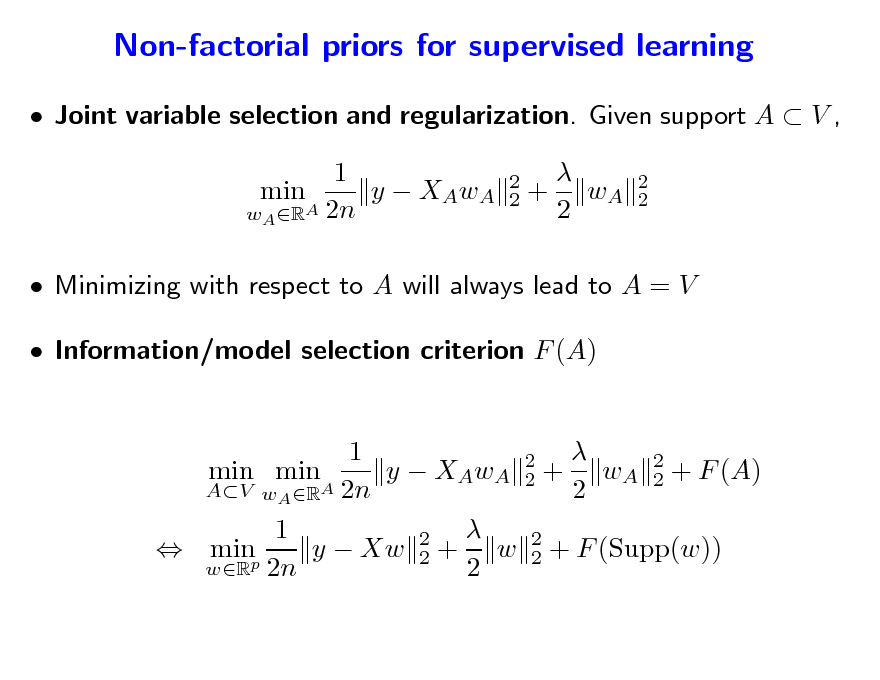 Slide: Non-factorial priors for supervised learning
 Joint variable selection and regularization. Given support A  V , 1 min y  XAwA wA RA 2n
2 2

 + wA 2

2 2

 Minimizing with respect to A will always lead to A = V  Information/model selection criterion F (A)  1 2 min min y  XAwA 2 + wA 2 + F (A) 2 AV wA RA 2n 2  1 2 y  Xw 2 + w 2 + F (Supp(w))  minp 2 wR 2n 2

