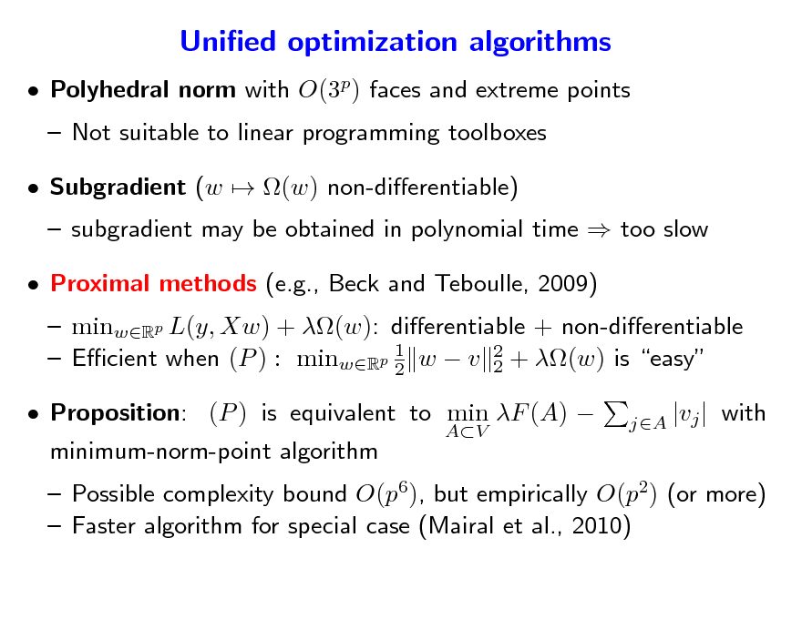 Slide: Unied optimization algorithms
 Polyhedral norm with O(3p) faces and extreme points  Not suitable to linear programming toolboxes  Subgradient (w  (w) non-dierentiable)

 subgradient may be obtained in polynomial time  too slow  minwRp L(y, Xw) + (w): dierentiable + non-dierentiable 1  Ecient when (P ) : minwRp 2 w  v 2 + (w) is easy 2 minimum-norm-point algorithm
AV jA |vj |

 Proximal methods (e.g., Beck and Teboulle, 2009)

 Proposition: (P ) is equivalent to min F (A) 

with

 Possible complexity bound O(p6), but empirically O(p2) (or more)  Faster algorithm for special case (Mairal et al., 2010)

