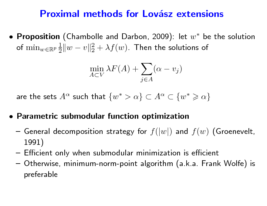 Slide: Proximal methods for Lovsz extensions a
 Proposition (Chambolle and Darbon, 2009): let w  be the solution 1 of minwRp 2 w  v 2 + f (w). Then the solutions of 2
AV

min F (A) +
jA

(  vj ) }

are the sets A such that {w  > }  A  {w   Parametric submodular function optimization

 General decomposition strategy for f (|w|) and f (w) (Groenevelt, 1991)  Ecient only when submodular minimization is ecient  Otherwise, minimum-norm-point algorithm (a.k.a. Frank Wolfe) is preferable

