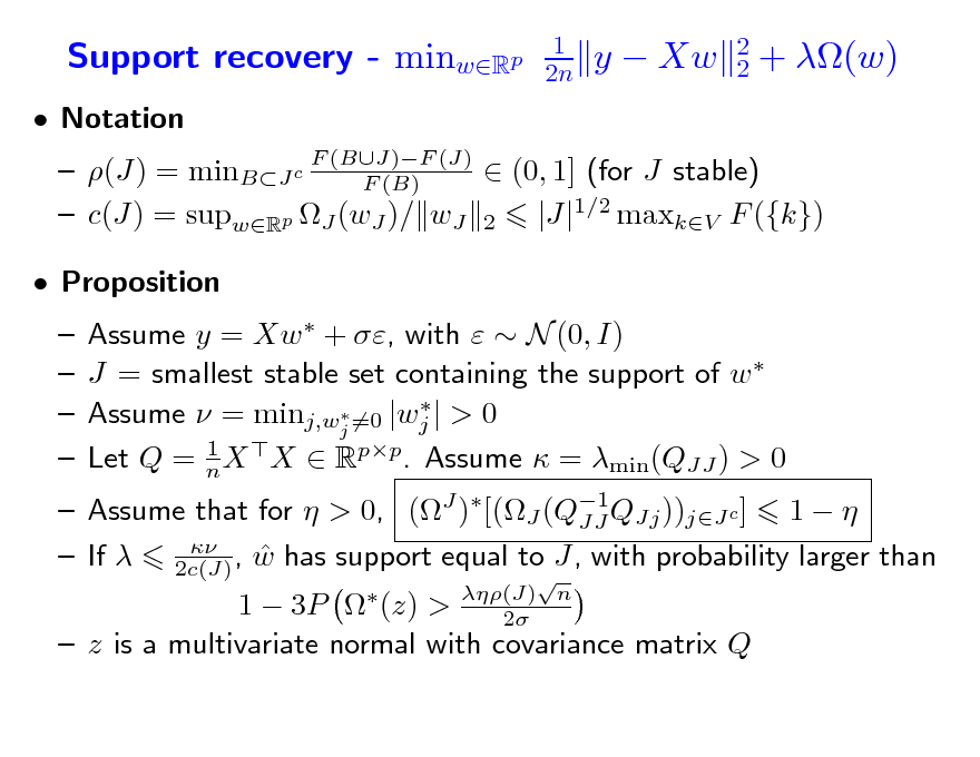 Slide: Support recovery - minwRp
 Notation

1 2n

y  Xw

2 2

+ (w)

 (J) = minBJ c F (BJ)F (J)  (0, 1] (for J stable) F (B)  c(J) = supwRp J (wJ )/ wJ 2 |J|1/2 maxkV F ({k})     Assume y = Xw  + , with   N (0, I) J = smallest stable set containing the support of w    Assume  = minj,wj =0 |wj | > 0 1 Let Q = n X X  Rpp. Assume  = min(QJJ ) > 0
 (J) n 2

 Proposition

 Assume that for  > 0, (J )[(J (Q1QJj ))jJ c ] 1   JJ    If  2c(J) , w has support equal to J, with probability larger than 1  3P  (z) >  z is a multivariate normal with covariance matrix Q


