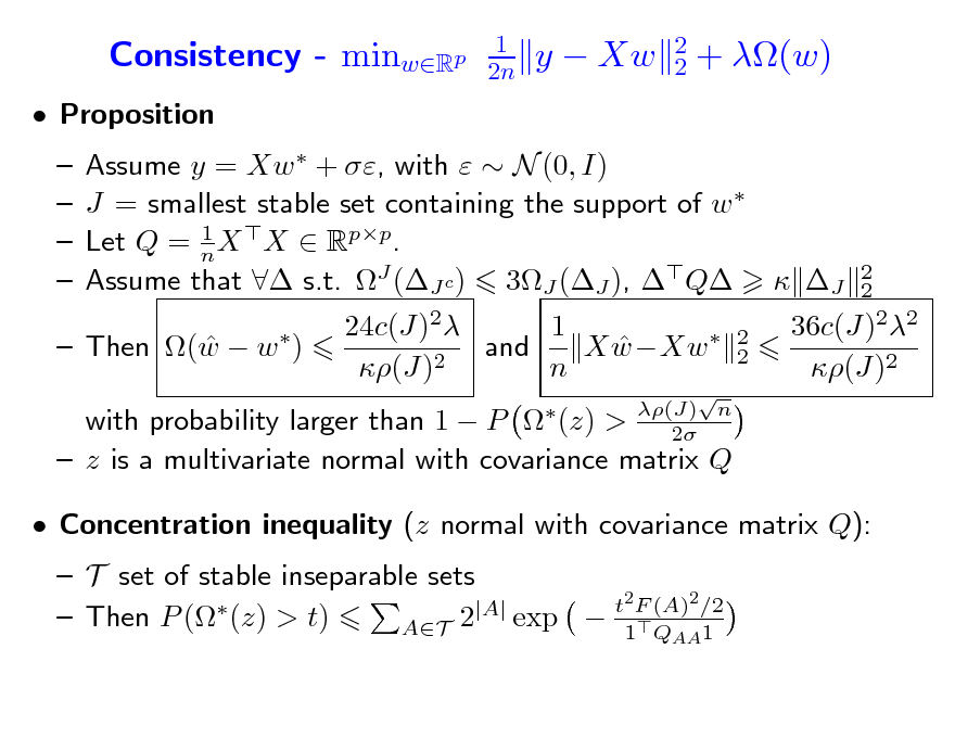 Slide: Consistency - minwRp
 Proposition    

1 2n

y  Xw

2 2

+ (w)

Assume y = Xw  + , with   N (0, I) J = smallest stable set containing the support of w  1 Let Q = n X X  Rpp. Assume that  s.t. J (J c ) 3J (J ), Q  J 24c(J)2 1 and X wXw   2 (J) n
 2 2  (J) n 2

2 2

  Then (w  w )

36c(J)22 (J)2

with probability larger than 1  P  (z) >  z is a multivariate normal with covariance matrix Q  Concentration inequality (z normal with covariance matrix Q):  T set of stable inseparable sets t2 F (A)2 /2 |A|  exp  1Q 1  Then P ( (z) > t) AT 2
AA

